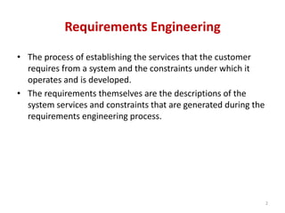 Requirements Engineering
• The process of establishing the services that the customer
requires from a system and the constraints under which it
operates and is developed.
• The requirements themselves are the descriptions of the
system services and constraints that are generated during the
requirements engineering process.
2
 