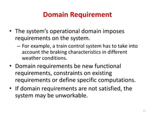 Domain Requirement
• The system’s operational domain imposes
requirements on the system.
– For example, a train control system has to take into
account the braking characteristics in different
weather conditions.
• Domain requirements be new functional
requirements, constraints on existing
requirements or define specific computations.
• If domain requirements are not satisfied, the
system may be unworkable.
21
 