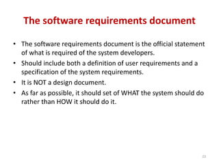 The software requirements document
• The software requirements document is the official statement
of what is required of the system developers.
• Should include both a definition of user requirements and a
specification of the system requirements.
• It is NOT a design document.
• As far as possible, it should set of WHAT the system should do
rather than HOW it should do it.
23
 