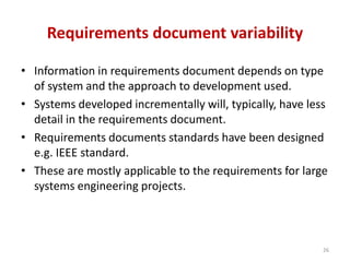 Requirements document variability
• Information in requirements document depends on type
of system and the approach to development used.
• Systems developed incrementally will, typically, have less
detail in the requirements document.
• Requirements documents standards have been designed
e.g. IEEE standard.
• These are mostly applicable to the requirements for large
systems engineering projects.
26
 