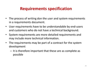 Requirements specification
• The process of writing don the user and system requirements
in a requirements document.
• User requirements have to be understandable by end-users
and customers who do not have a technical background.
• System requirements are more detailed requirements and
may include more technical information.
• The requirements may be part of a contract for the system
development
– It is therefore important that these are as complete as
possible
29
 