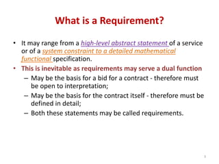 What is a Requirement?
• It may range from a high-level abstract statement of a service
or of a system constraint to a detailed mathematical
functional specification.
• This is inevitable as requirements may serve a dual function
– May be the basis for a bid for a contract - therefore must
be open to interpretation;
– May be the basis for the contract itself - therefore must be
defined in detail;
– Both these statements may be called requirements.
3
 