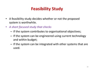 Feasibility Study
• A feasibility study decides whether or not the proposed
system is worthwhile.
• A short focused study that checks
– If the system contributes to organisational objectives;
– If the system can be engineered using current technology
and within budget;
– If the system can be integrated with other systems that are
used.
34
 