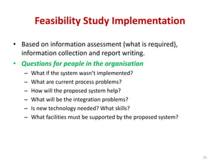 Feasibility Study Implementation
• Based on information assessment (what is required),
information collection and report writing.
• Questions for people in the organisation
– What if the system wasn’t implemented?
– What are current process problems?
– How will the proposed system help?
– What will be the integration problems?
– Is new technology needed? What skills?
– What facilities must be supported by the proposed system?
35
 