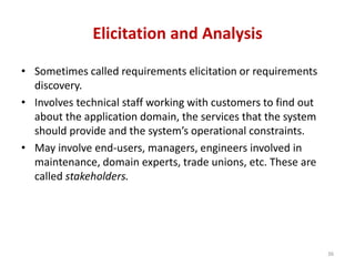 Elicitation and Analysis
• Sometimes called requirements elicitation or requirements
discovery.
• Involves technical staff working with customers to find out
about the application domain, the services that the system
should provide and the system’s operational constraints.
• May involve end-users, managers, engineers involved in
maintenance, domain experts, trade unions, etc. These are
called stakeholders.
36
 