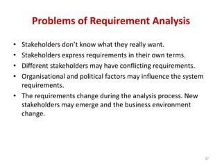 Problems of Requirement Analysis
• Stakeholders don’t know what they really want.
• Stakeholders express requirements in their own terms.
• Different stakeholders may have conflicting requirements.
• Organisational and political factors may influence the system
requirements.
• The requirements change during the analysis process. New
stakeholders may emerge and the business environment
change.
37
 