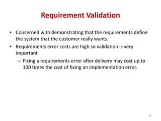 Requirement Validation
• Concerned with demonstrating that the requirements define
the system that the customer really wants.
• Requirements error costs are high so validation is very
important
– Fixing a requirements error after delivery may cost up to
100 times the cost of fixing an implementation error.
38
 