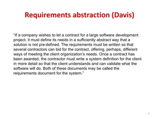 Requirements abstraction (Davis)
“If a company wishes to let a contract for a large software development
project, it must define its needs in a sufficiently abstract way that a
solution is not pre-defined. The requirements must be written so that
several contractors can bid for the contract, offering, perhaps, different
ways of meeting the client organization’s needs. Once a contract has
been awarded, the contractor must write a system definition for the client
in more detail so that the client understands and can validate what the
software will do. Both of these documents may be called the
requirements document for the system.”
4
 