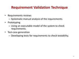 Requirement Validation Technique
• Requirements reviews
– Systematic manual analysis of the requirements.
• Prototyping
– Using an executable model of the system to check
requirements.
• Test-case generation
– Developing tests for requirements to check testability.
40
 
