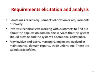 Requirements elicitation and analysis
• Sometimes called requirements elicitation or requirements
discovery.
• Involves technical staff working with customers to find out
about the application domain, the services that the system
should provide and the system’s operational constraints.
• May involve end-users, managers, engineers involved in
maintenance, domain experts, trade unions, etc. These are
called stakeholders.
42
 