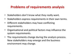 Problems of requirements analysis
• Stakeholders don’t know what they really want.
• Stakeholders express requirements in their own terms.
• Different stakeholders may have conflicting
requirements.
• Organisational and political factors may influence the
system requirements.
• The requirements change during the analysis process.
New stakeholders may emerge and the business
environment may change.
43
 