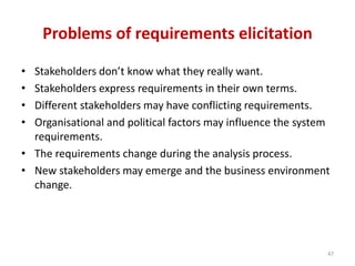 Problems of requirements elicitation
• Stakeholders don’t know what they really want.
• Stakeholders express requirements in their own terms.
• Different stakeholders may have conflicting requirements.
• Organisational and political factors may influence the system
requirements.
• The requirements change during the analysis process.
• New stakeholders may emerge and the business environment
change.
47
 