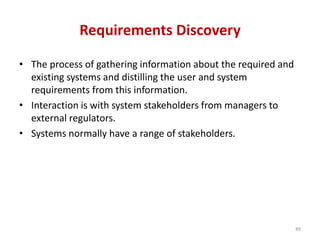 Requirements Discovery
• The process of gathering information about the required and
existing systems and distilling the user and system
requirements from this information.
• Interaction is with system stakeholders from managers to
external regulators.
• Systems normally have a range of stakeholders.
49
 