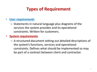Types of Requirement
• User requirements
– Statements in natural language plus diagrams of the
services the system provides and its operational
constraints. Written for customers.
• System requirements
– A structured document setting out detailed descriptions of
the system’s functions, services and operational
constraints. Defines what should be implemented so may
be part of a contract between client and contractor.
5
 
