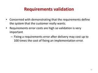 Requirements validation
• Concerned with demonstrating that the requirements define
the system that the customer really wants.
• Requirements error costs are high so validation is very
important
– Fixing a requirements error after delivery may cost up to
100 times the cost of fixing an implementation error.
50
 