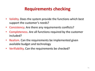 Requirements checking
• Validity. Does the system provide the functions which best
support the customer’s needs?
• Consistency. Are there any requirements conflicts?
• Completeness. Are all functions required by the customer
included?
• Realism. Can the requirements be implemented given
available budget and technology
• Verifiability. Can the requirements be checked?
51
 