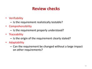 Review checks
• Verifiability
– Is the requirement realistically testable?
• Comprehensibility
– Is the requirement properly understood?
• Traceability
– Is the origin of the requirement clearly stated?
• Adaptability
– Can the requirement be changed without a large impact
on other requirements?
54
 