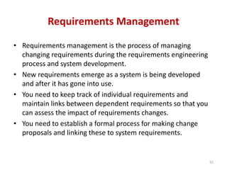 Requirements Management
• Requirements management is the process of managing
changing requirements during the requirements engineering
process and system development.
• New requirements emerge as a system is being developed
and after it has gone into use.
• You need to keep track of individual requirements and
maintain links between dependent requirements so that you
can assess the impact of requirements changes.
• You need to establish a formal process for making change
proposals and linking these to system requirements.
55
 