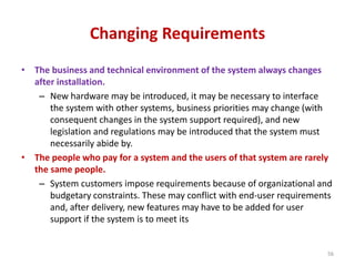 Changing Requirements
• The business and technical environment of the system always changes
after installation.
– New hardware may be introduced, it may be necessary to interface
the system with other systems, business priorities may change (with
consequent changes in the system support required), and new
legislation and regulations may be introduced that the system must
necessarily abide by.
• The people who pay for a system and the users of that system are rarely
the same people.
– System customers impose requirements because of organizational and
budgetary constraints. These may conflict with end-user requirements
and, after delivery, new features may have to be added for user
support if the system is to meet its
56
 