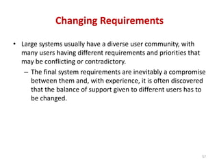 Changing Requirements
• Large systems usually have a diverse user community, with
many users having different requirements and priorities that
may be conflicting or contradictory.
– The final system requirements are inevitably a compromise
between them and, with experience, it is often discovered
that the balance of support given to different users has to
be changed.
57
 