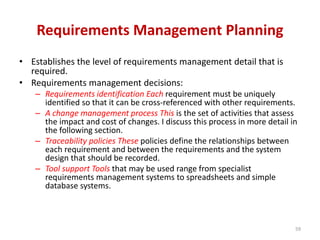 Requirements Management Planning
• Establishes the level of requirements management detail that is
required.
• Requirements management decisions:
– Requirements identification Each requirement must be uniquely
identified so that it can be cross-referenced with other requirements.
– A change management process This is the set of activities that assess
the impact and cost of changes. I discuss this process in more detail in
the following section.
– Traceability policies These policies define the relationships between
each requirement and between the requirements and the system
design that should be recorded.
– Tool support Tools that may be used range from specialist
requirements management systems to spreadsheets and simple
database systems.
59
 