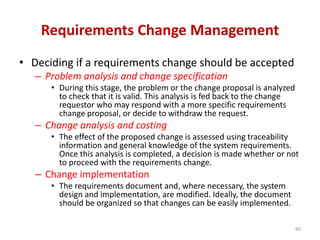 Requirements Change Management
• Deciding if a requirements change should be accepted
– Problem analysis and change specification
• During this stage, the problem or the change proposal is analyzed
to check that it is valid. This analysis is fed back to the change
requestor who may respond with a more specific requirements
change proposal, or decide to withdraw the request.
– Change analysis and costing
• The effect of the proposed change is assessed using traceability
information and general knowledge of the system requirements.
Once this analysis is completed, a decision is made whether or not
to proceed with the requirements change.
– Change implementation
• The requirements document and, where necessary, the system
design and implementation, are modified. Ideally, the document
should be organized so that changes can be easily implemented.
60
 