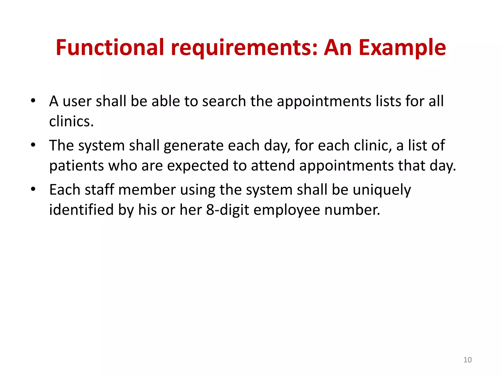 Functional requirements: An Example
• A user shall be able to search the appointments lists for all
clinics.
• The system shall generate each day, for each clinic, a list of
patients who are expected to attend appointments that day.
• Each staff member using the system shall be uniquely
identified by his or her 8-digit employee number.
10
 