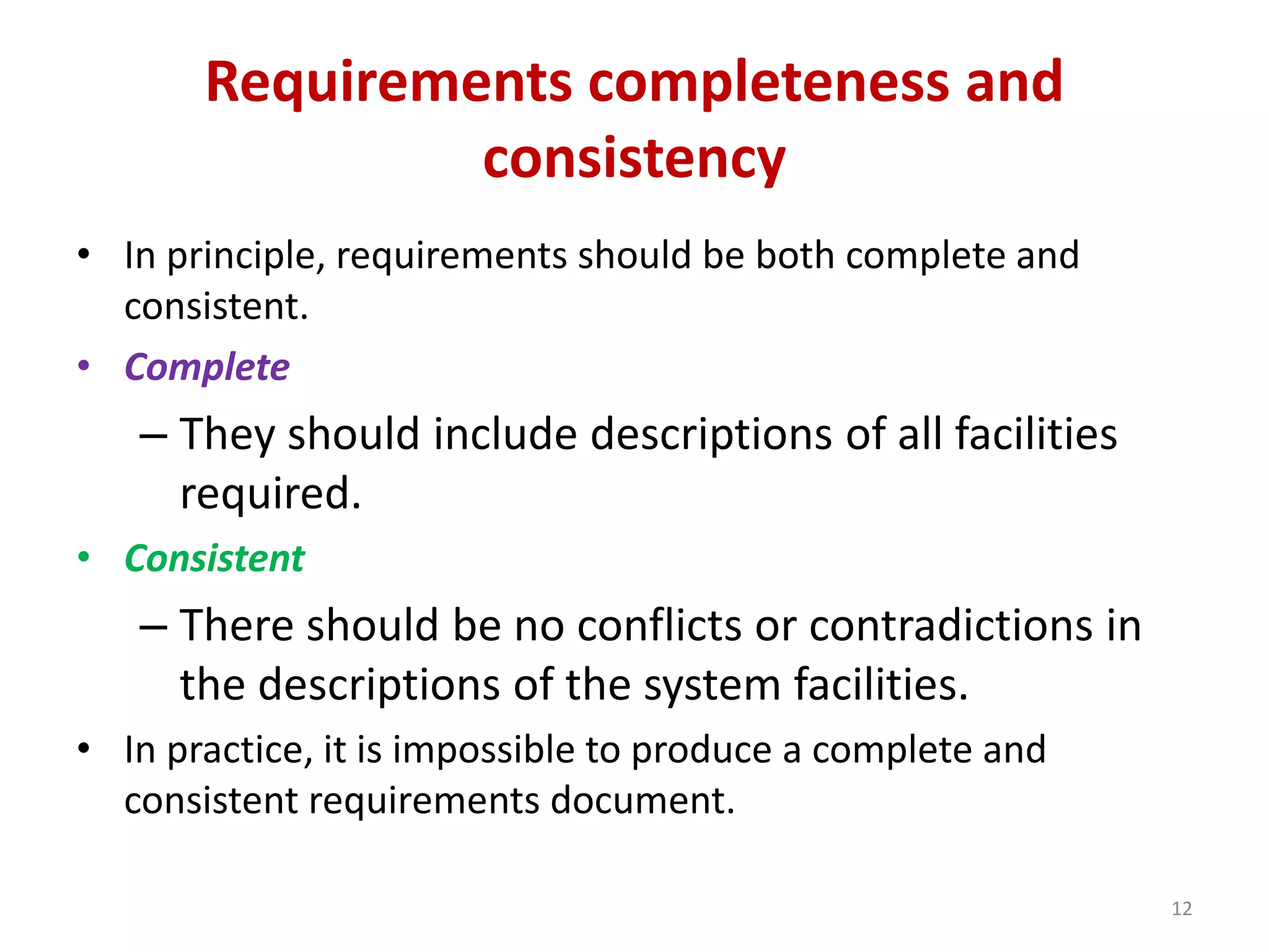 Requirements completeness and
consistency
• In principle, requirements should be both complete and
consistent.
• Complete
– They should include descriptions of all facilities
required.
• Consistent
– There should be no conflicts or contradictions in
the descriptions of the system facilities.
• In practice, it is impossible to produce a complete and
consistent requirements document.
12
 