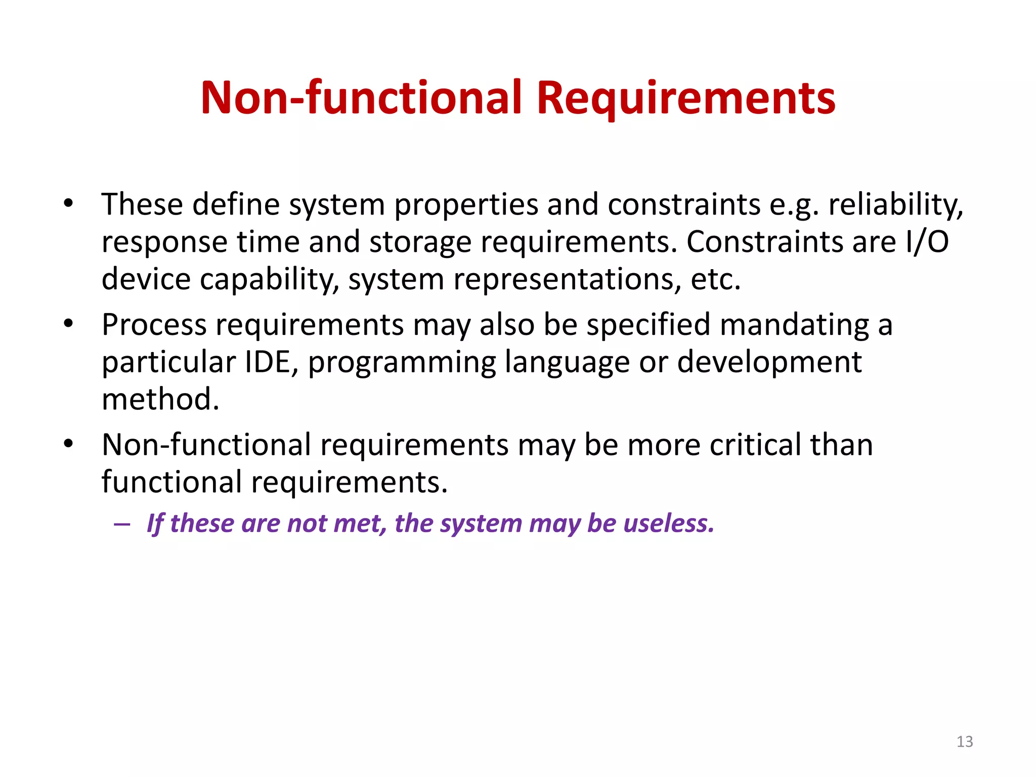 Non-functional Requirements
• These define system properties and constraints e.g. reliability,
response time and storage requirements. Constraints are I/O
device capability, system representations, etc.
• Process requirements may also be specified mandating a
particular IDE, programming language or development
method.
• Non-functional requirements may be more critical than
functional requirements.
– If these are not met, the system may be useless.
13
 