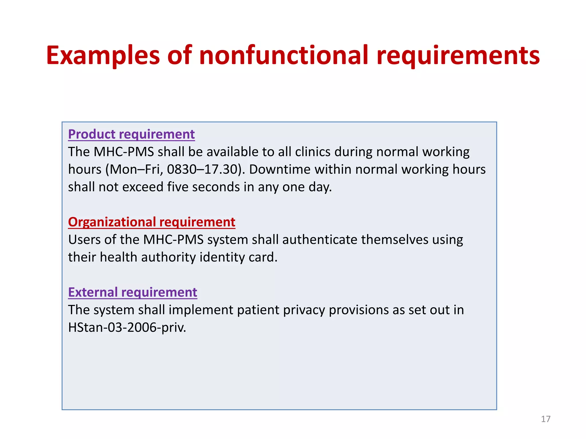 Examples of nonfunctional requirements
Product requirement
The MHC-PMS shall be available to all clinics during normal working
hours (Mon–Fri, 0830–17.30). Downtime within normal working hours
shall not exceed five seconds in any one day.
Organizational requirement
Users of the MHC-PMS system shall authenticate themselves using
their health authority identity card.
External requirement
The system shall implement patient privacy provisions as set out in
HStan-03-2006-priv.
17
 