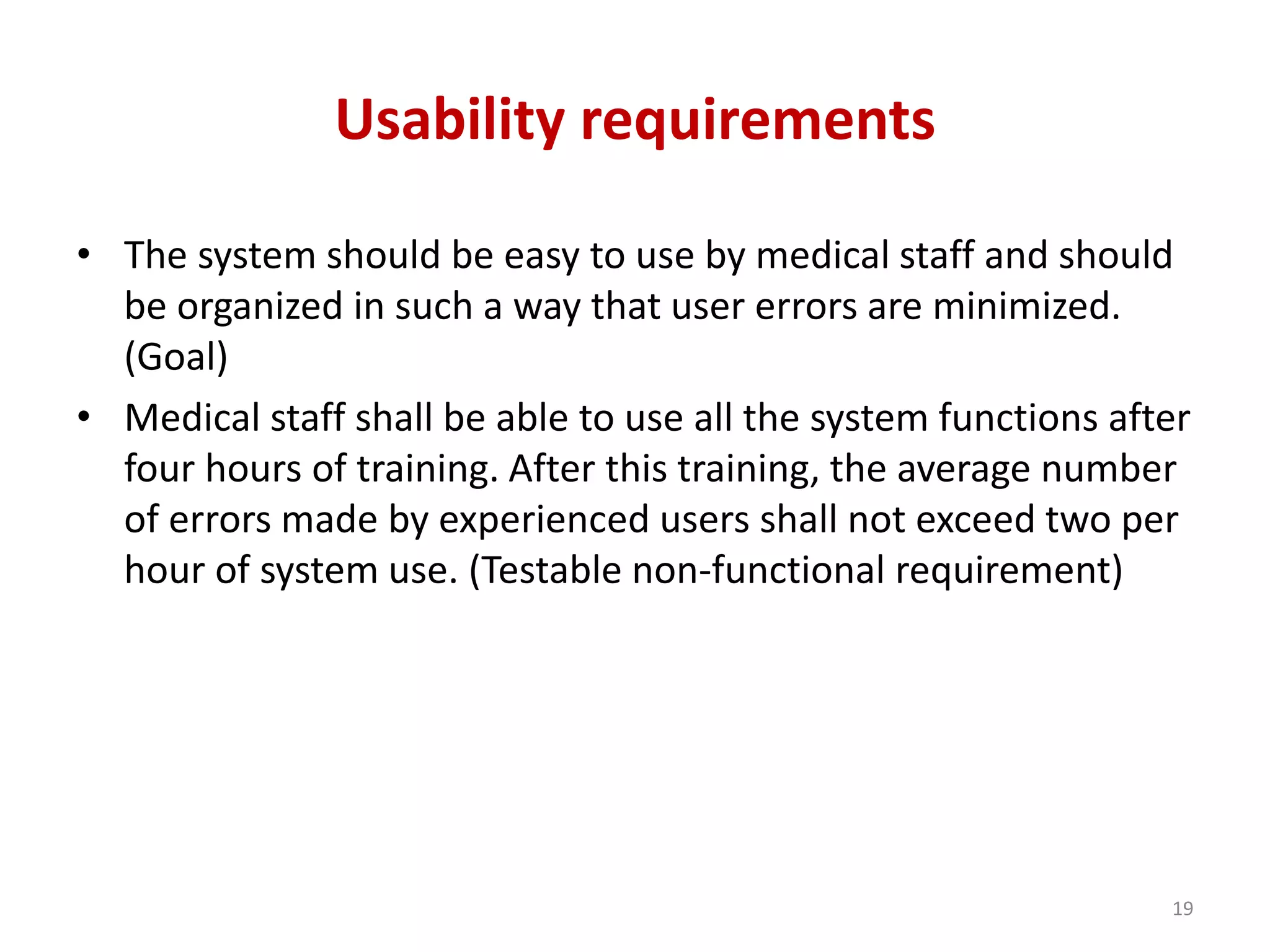 Usability requirements
• The system should be easy to use by medical staff and should
be organized in such a way that user errors are minimized.
(Goal)
• Medical staff shall be able to use all the system functions after
four hours of training. After this training, the average number
of errors made by experienced users shall not exceed two per
hour of system use. (Testable non-functional requirement)
19
 