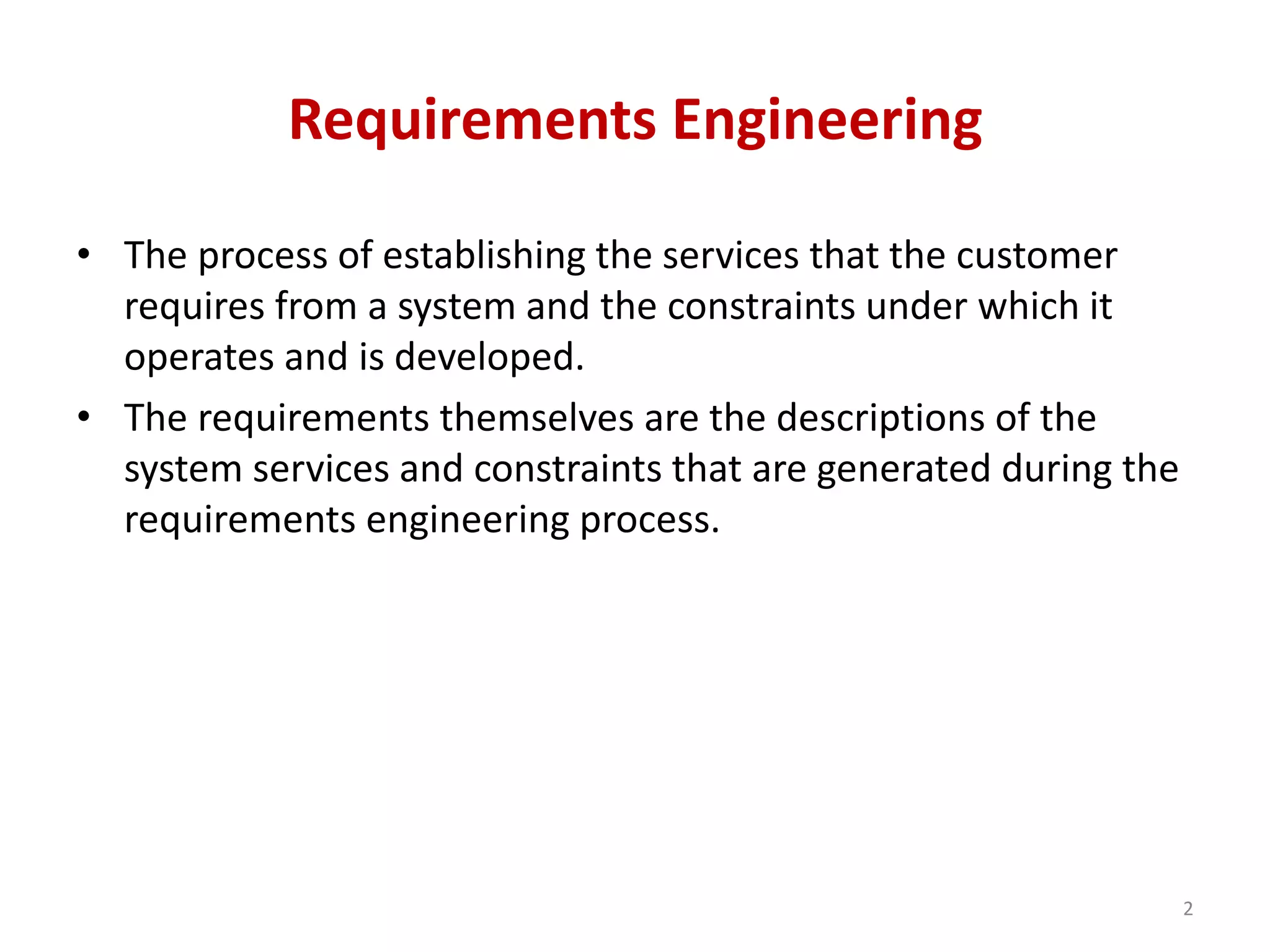 Requirements Engineering
• The process of establishing the services that the customer
requires from a system and the constraints under which it
operates and is developed.
• The requirements themselves are the descriptions of the
system services and constraints that are generated during the
requirements engineering process.
2
 