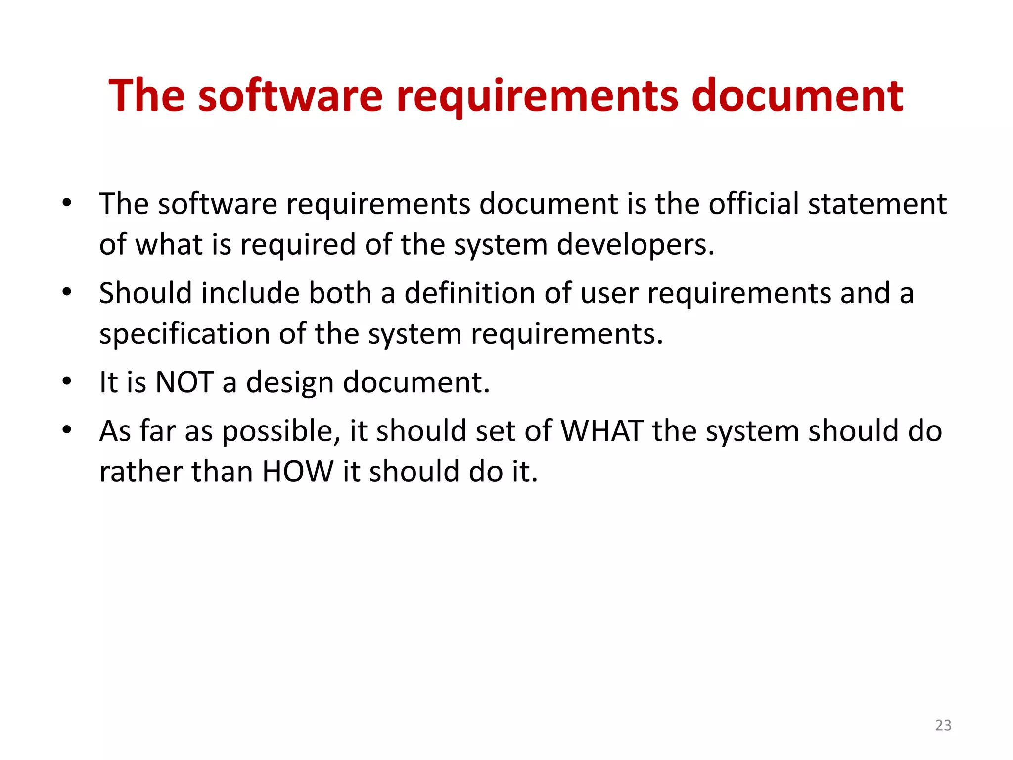 The software requirements document
• The software requirements document is the official statement
of what is required of the system developers.
• Should include both a definition of user requirements and a
specification of the system requirements.
• It is NOT a design document.
• As far as possible, it should set of WHAT the system should do
rather than HOW it should do it.
23
 