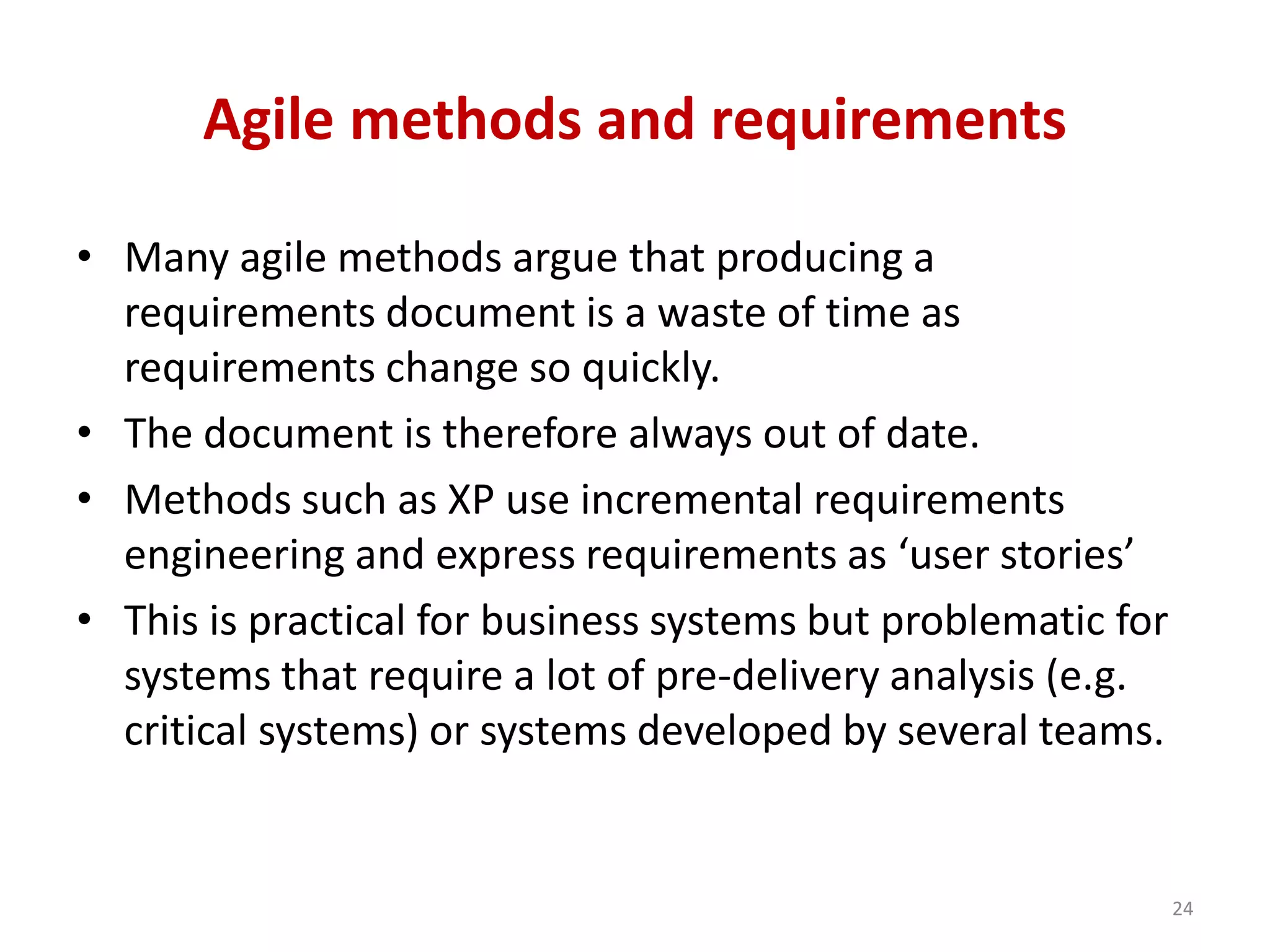Agile methods and requirements
• Many agile methods argue that producing a
requirements document is a waste of time as
requirements change so quickly.
• The document is therefore always out of date.
• Methods such as XP use incremental requirements
engineering and express requirements as ‘user stories’
• This is practical for business systems but problematic for
systems that require a lot of pre-delivery analysis (e.g.
critical systems) or systems developed by several teams.
24
 