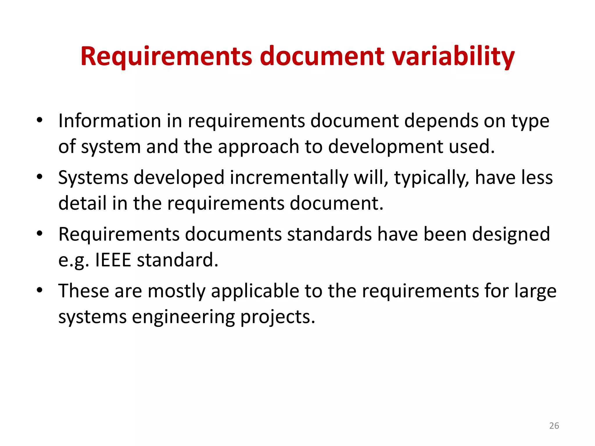 Requirements document variability
• Information in requirements document depends on type
of system and the approach to development used.
• Systems developed incrementally will, typically, have less
detail in the requirements document.
• Requirements documents standards have been designed
e.g. IEEE standard.
• These are mostly applicable to the requirements for large
systems engineering projects.
26
 