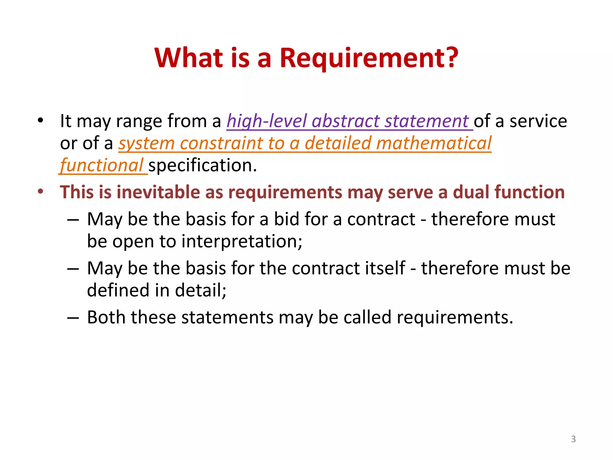 What is a Requirement?
• It may range from a high-level abstract statement of a service
or of a system constraint to a detailed mathematical
functional specification.
• This is inevitable as requirements may serve a dual function
– May be the basis for a bid for a contract - therefore must
be open to interpretation;
– May be the basis for the contract itself - therefore must be
defined in detail;
– Both these statements may be called requirements.
3
 