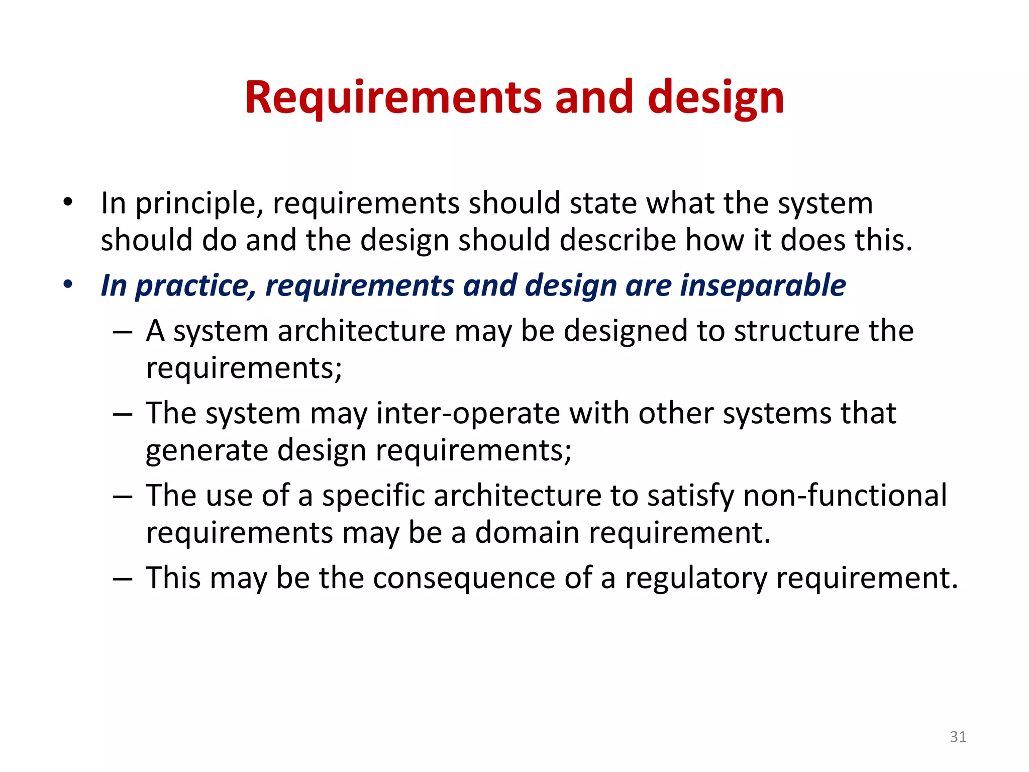 Requirements and design
• In principle, requirements should state what the system
should do and the design should describe how it does this.
• In practice, requirements and design are inseparable
– A system architecture may be designed to structure the
requirements;
– The system may inter-operate with other systems that
generate design requirements;
– The use of a specific architecture to satisfy non-functional
requirements may be a domain requirement.
– This may be the consequence of a regulatory requirement.
31
 