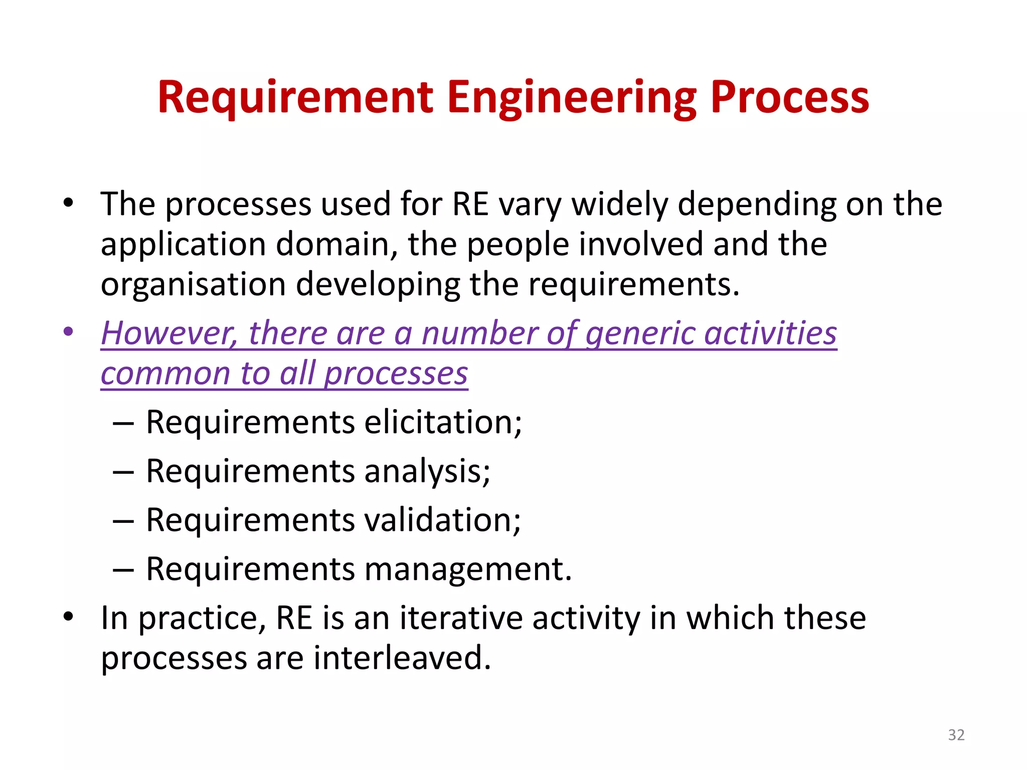 Requirement Engineering Process
• The processes used for RE vary widely depending on the
application domain, the people involved and the
organisation developing the requirements.
• However, there are a number of generic activities
common to all processes
– Requirements elicitation;
– Requirements analysis;
– Requirements validation;
– Requirements management.
• In practice, RE is an iterative activity in which these
processes are interleaved.
32
 
