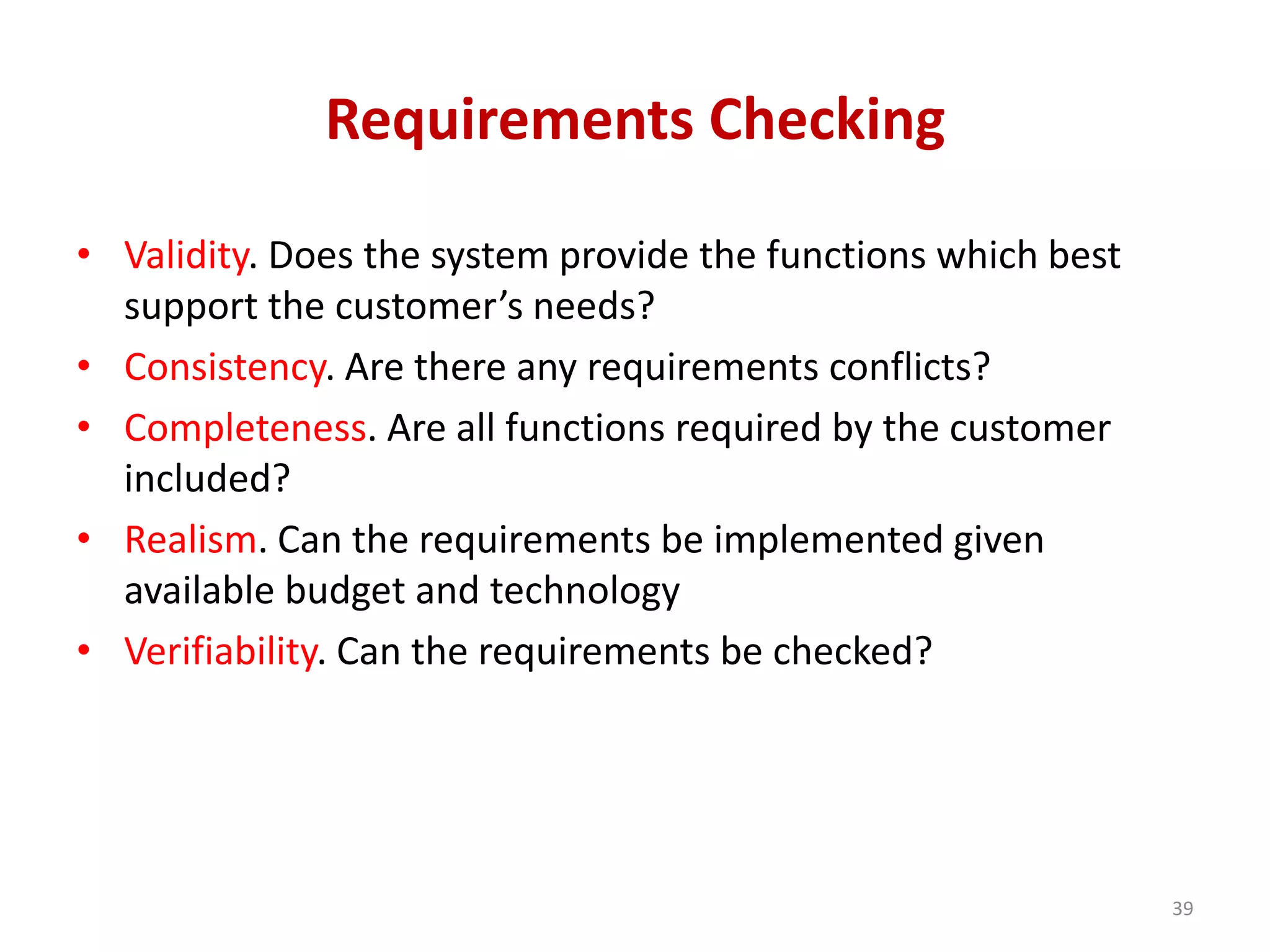 Requirements Checking
• Validity. Does the system provide the functions which best
support the customer’s needs?
• Consistency. Are there any requirements conflicts?
• Completeness. Are all functions required by the customer
included?
• Realism. Can the requirements be implemented given
available budget and technology
• Verifiability. Can the requirements be checked?
39
 