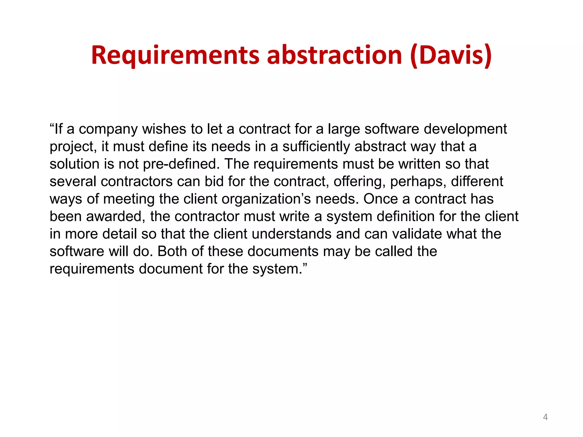 Requirements abstraction (Davis)
“If a company wishes to let a contract for a large software development
project, it must define its needs in a sufficiently abstract way that a
solution is not pre-defined. The requirements must be written so that
several contractors can bid for the contract, offering, perhaps, different
ways of meeting the client organization’s needs. Once a contract has
been awarded, the contractor must write a system definition for the client
in more detail so that the client understands and can validate what the
software will do. Both of these documents may be called the
requirements document for the system.”
4
 