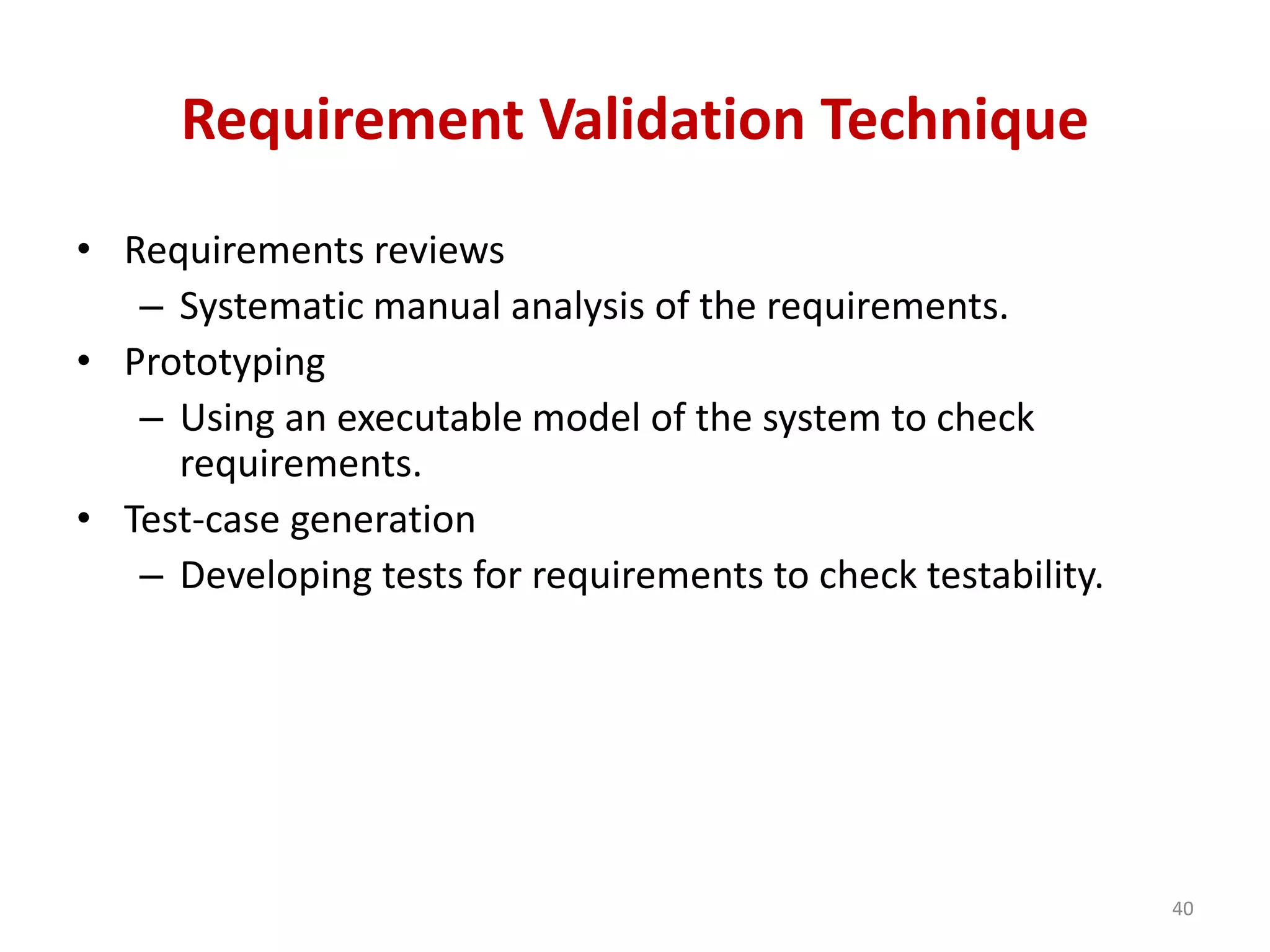 Requirement Validation Technique
• Requirements reviews
– Systematic manual analysis of the requirements.
• Prototyping
– Using an executable model of the system to check
requirements.
• Test-case generation
– Developing tests for requirements to check testability.
40
 