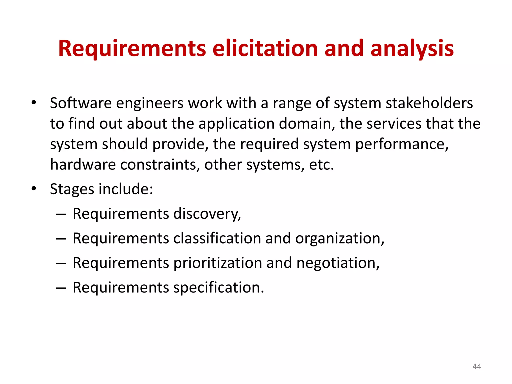 Requirements elicitation and analysis
• Software engineers work with a range of system stakeholders
to find out about the application domain, the services that the
system should provide, the required system performance,
hardware constraints, other systems, etc.
• Stages include:
– Requirements discovery,
– Requirements classification and organization,
– Requirements prioritization and negotiation,
– Requirements specification.
44
 