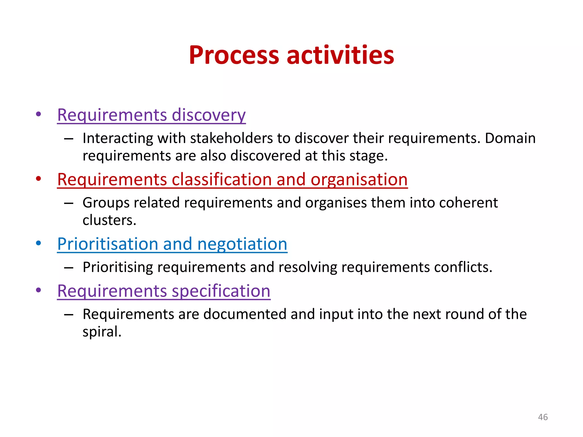 Process activities
• Requirements discovery
– Interacting with stakeholders to discover their requirements. Domain
requirements are also discovered at this stage.
• Requirements classification and organisation
– Groups related requirements and organises them into coherent
clusters.
• Prioritisation and negotiation
– Prioritising requirements and resolving requirements conflicts.
• Requirements specification
– Requirements are documented and input into the next round of the
spiral.
46
 