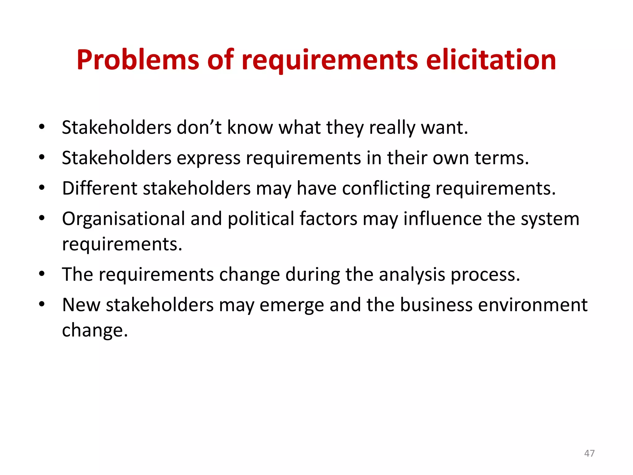 Problems of requirements elicitation
• Stakeholders don’t know what they really want.
• Stakeholders express requirements in their own terms.
• Different stakeholders may have conflicting requirements.
• Organisational and political factors may influence the system
requirements.
• The requirements change during the analysis process.
• New stakeholders may emerge and the business environment
change.
47
 