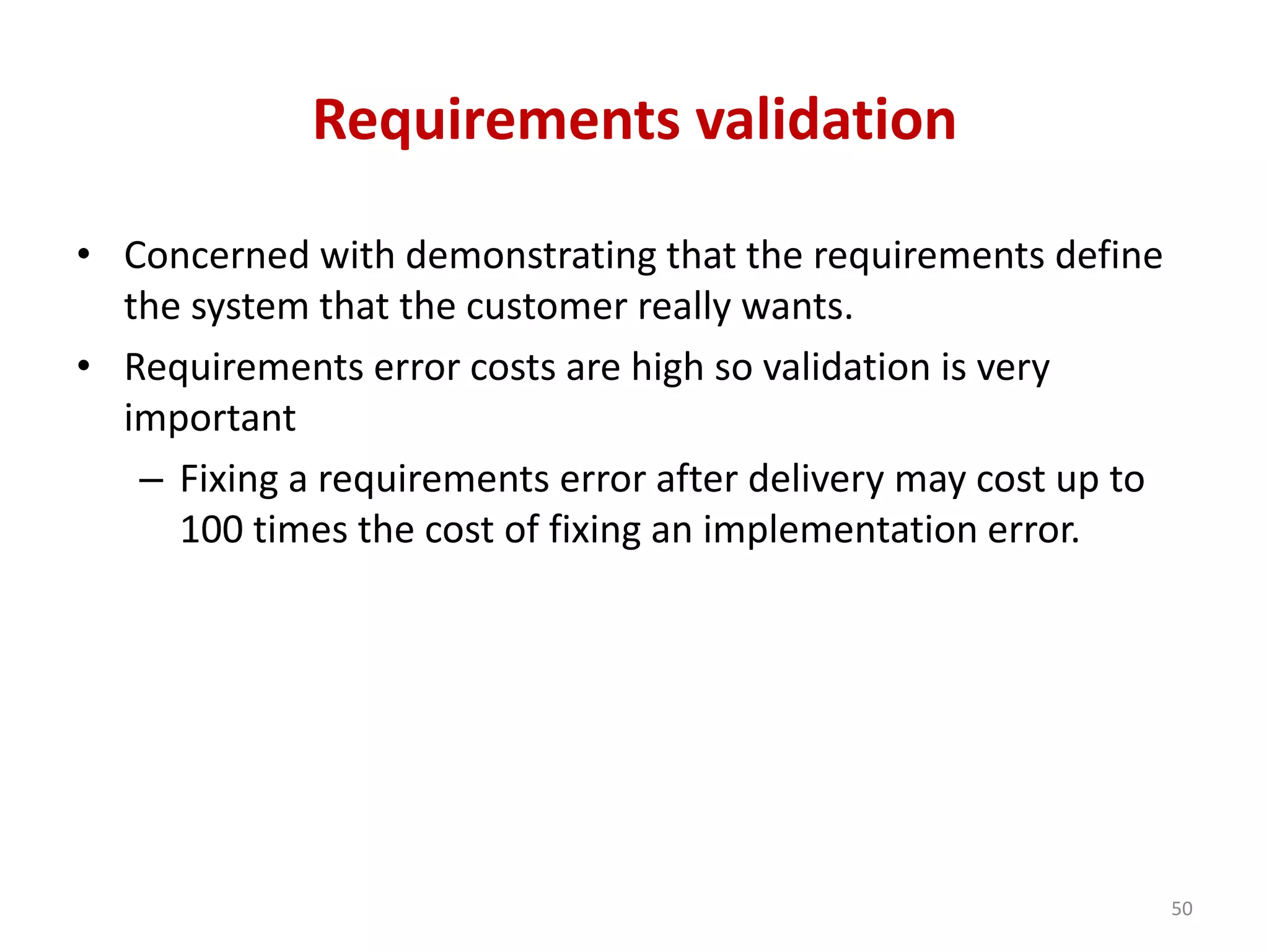 Requirements validation
• Concerned with demonstrating that the requirements define
the system that the customer really wants.
• Requirements error costs are high so validation is very
important
– Fixing a requirements error after delivery may cost up to
100 times the cost of fixing an implementation error.
50
 