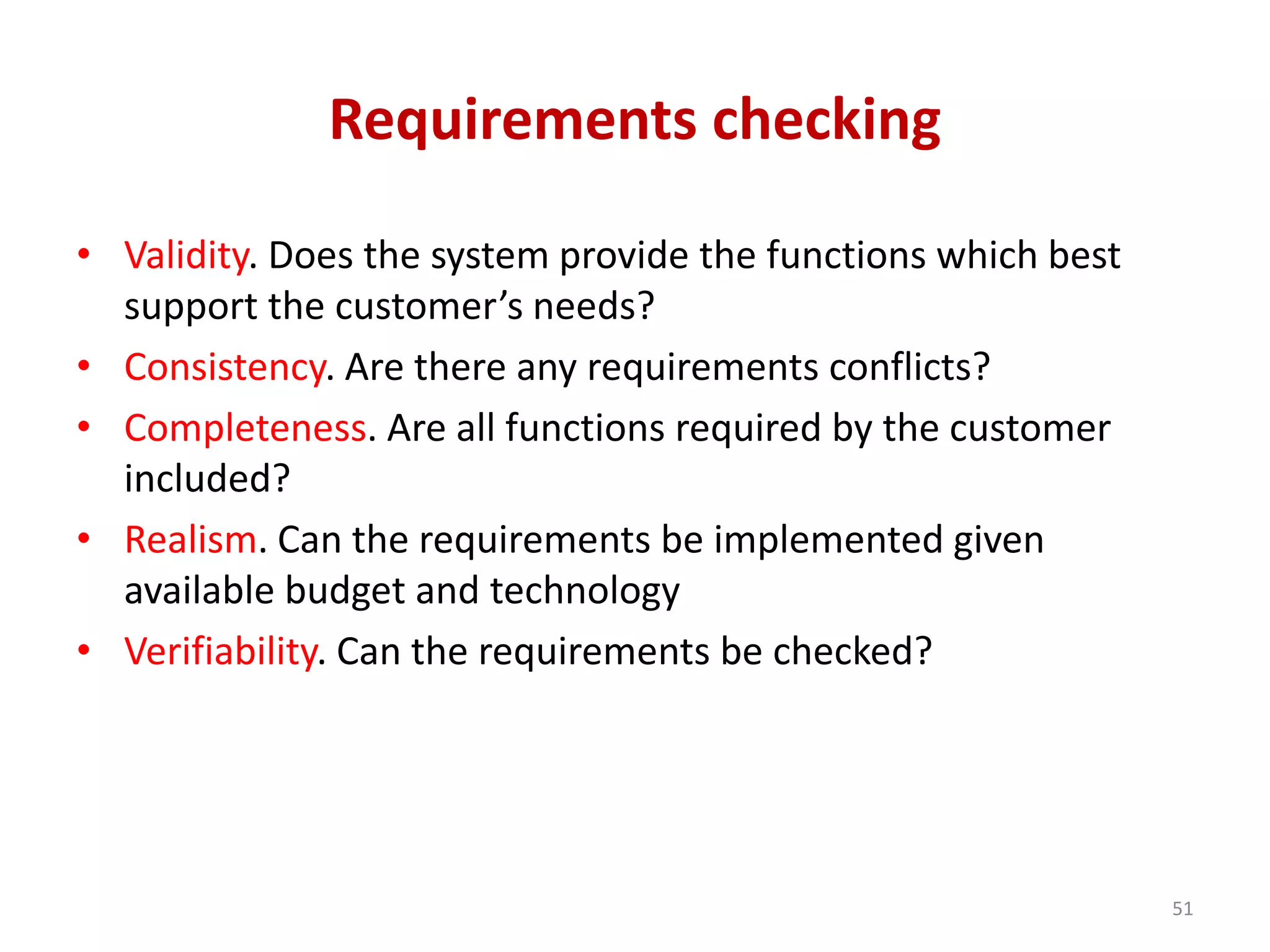 Requirements checking
• Validity. Does the system provide the functions which best
support the customer’s needs?
• Consistency. Are there any requirements conflicts?
• Completeness. Are all functions required by the customer
included?
• Realism. Can the requirements be implemented given
available budget and technology
• Verifiability. Can the requirements be checked?
51
 