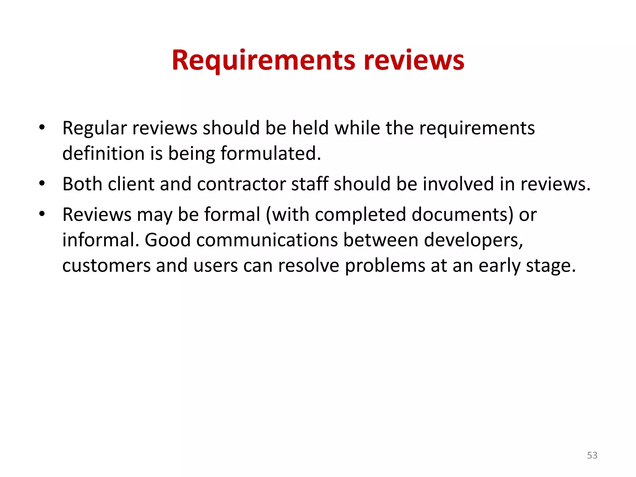 Requirements reviews
• Regular reviews should be held while the requirements
definition is being formulated.
• Both client and contractor staff should be involved in reviews.
• Reviews may be formal (with completed documents) or
informal. Good communications between developers,
customers and users can resolve problems at an early stage.
53
 
