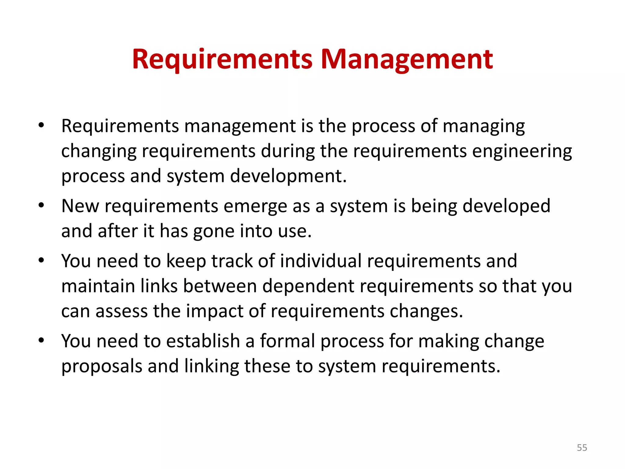 Requirements Management
• Requirements management is the process of managing
changing requirements during the requirements engineering
process and system development.
• New requirements emerge as a system is being developed
and after it has gone into use.
• You need to keep track of individual requirements and
maintain links between dependent requirements so that you
can assess the impact of requirements changes.
• You need to establish a formal process for making change
proposals and linking these to system requirements.
55
 