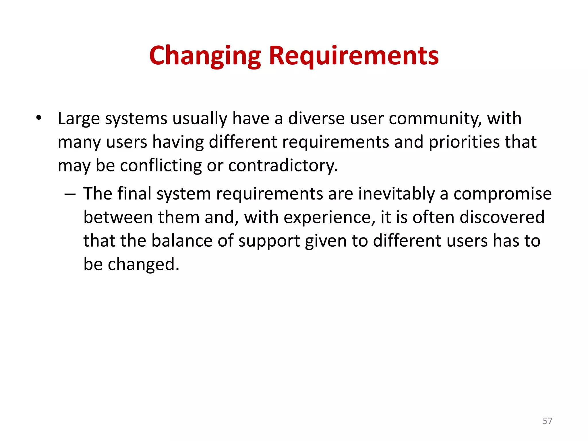 Changing Requirements
• Large systems usually have a diverse user community, with
many users having different requirements and priorities that
may be conflicting or contradictory.
– The final system requirements are inevitably a compromise
between them and, with experience, it is often discovered
that the balance of support given to different users has to
be changed.
57
 