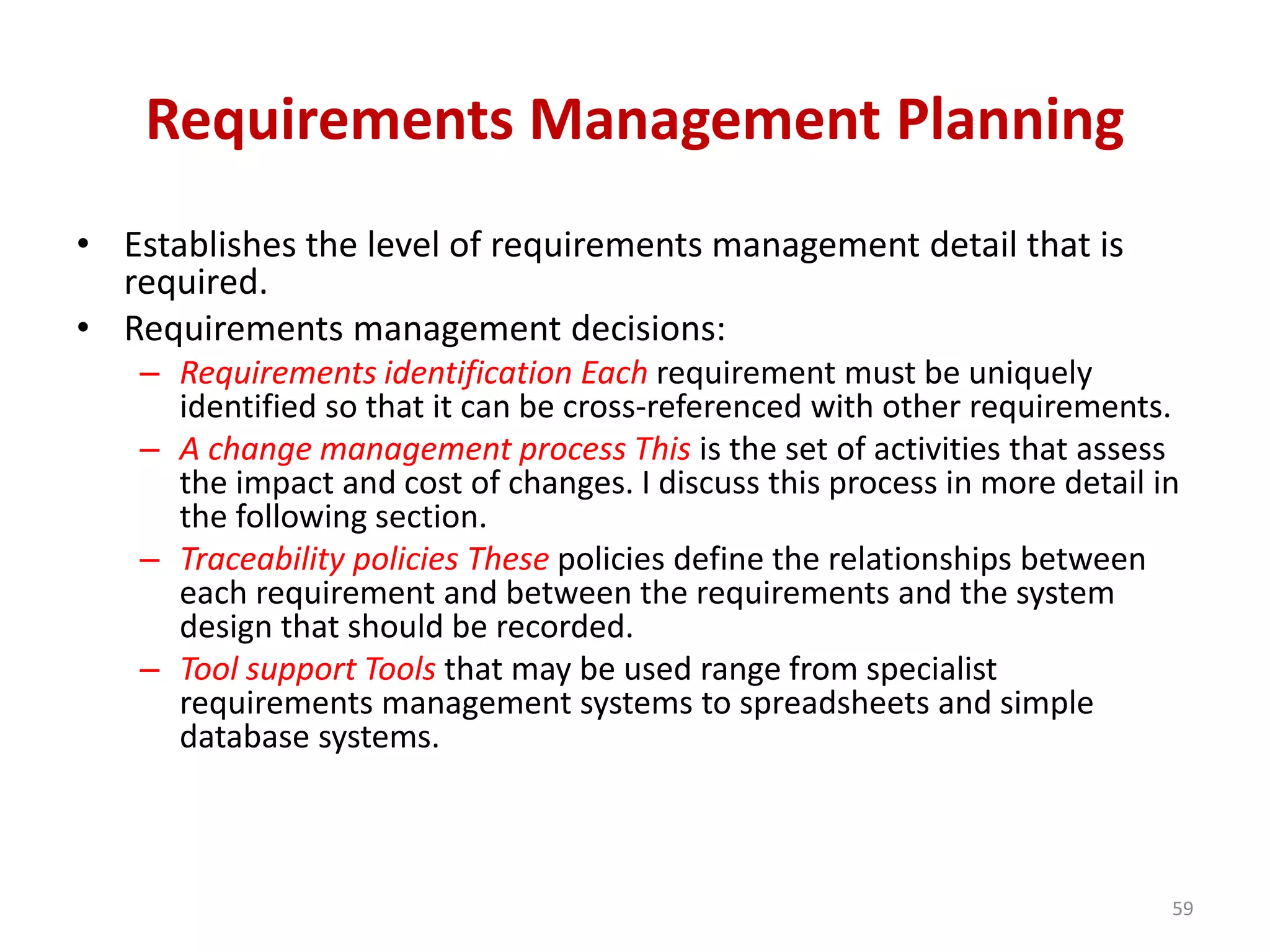 Requirements Management Planning
• Establishes the level of requirements management detail that is
required.
• Requirements management decisions:
– Requirements identification Each requirement must be uniquely
identified so that it can be cross-referenced with other requirements.
– A change management process This is the set of activities that assess
the impact and cost of changes. I discuss this process in more detail in
the following section.
– Traceability policies These policies define the relationships between
each requirement and between the requirements and the system
design that should be recorded.
– Tool support Tools that may be used range from specialist
requirements management systems to spreadsheets and simple
database systems.
59
 